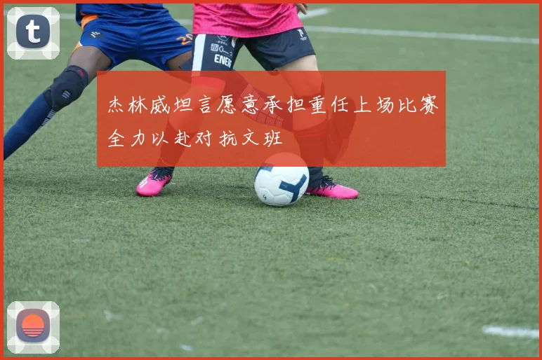 杰林威坦言愿意承担重任上场比赛全力以赴对抗文班