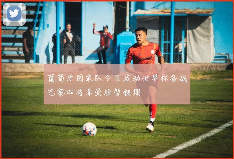 葡萄牙国家队今日启动世界杯备战巴黎四将享受短暂假期