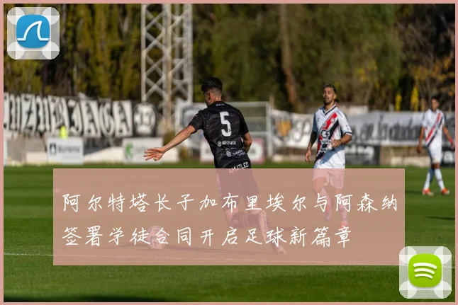 阿尔特塔长子加布里埃尔与阿森纳签署学徒合同开启足球新篇章