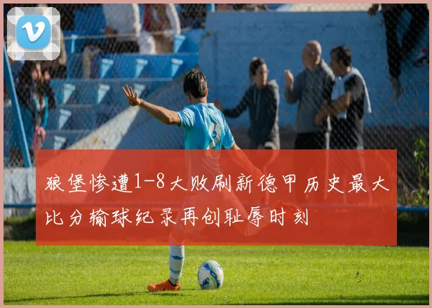 狼堡惨遭1-8大败刷新德甲历史最大比分输球纪录再创耻辱时刻