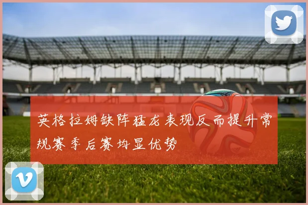 英格拉姆缺阵猛龙表现反而提升常规赛季后赛均显优势