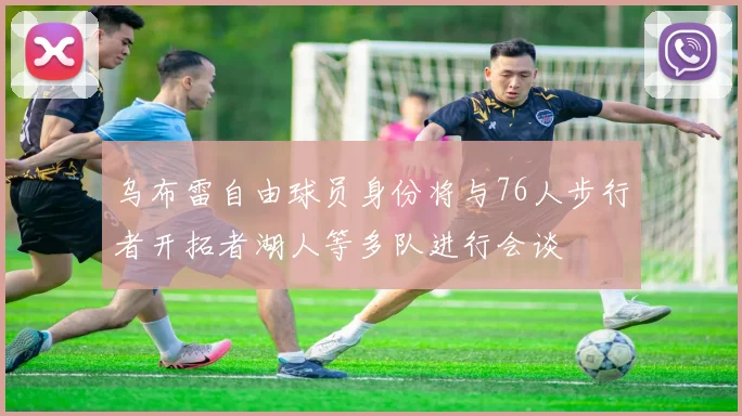 乌布雷自由球员身份将与76人步行者开拓者湖人等多队进行会谈