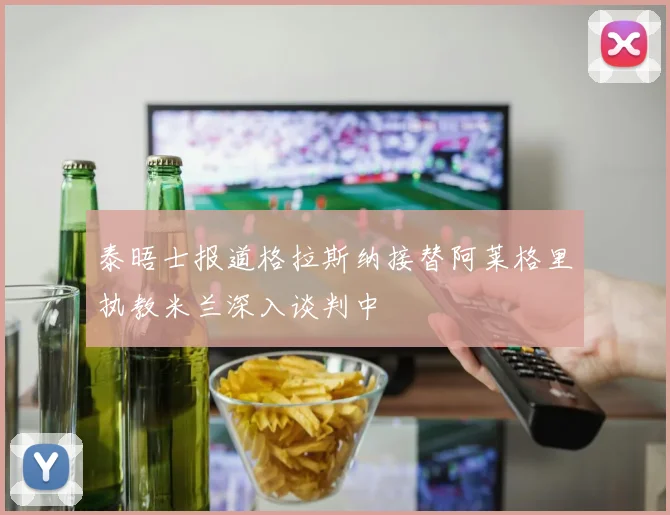 泰晤士报道格拉斯纳接替阿莱格里执教米兰深入谈判中
