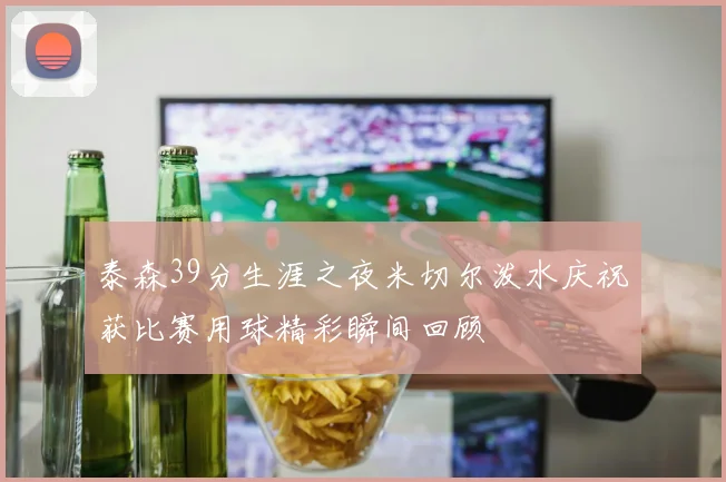 泰森39分生涯之夜米切尔泼水庆祝获比赛用球精彩瞬间回顾