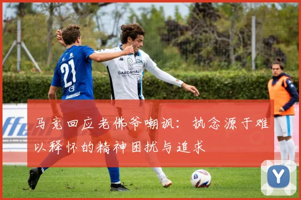 马竞回应老佛爷嘲讽：执念源于难以释怀的精神困扰与追求