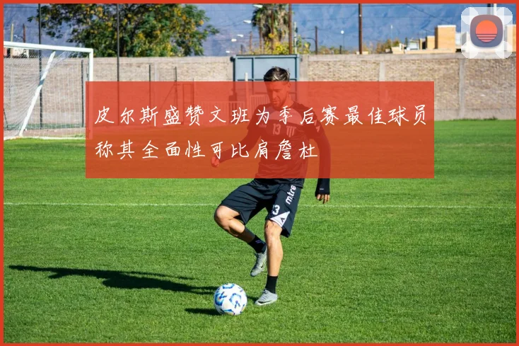 皮尔斯盛赞文班为季后赛最佳球员称其全面性可比肩詹杜