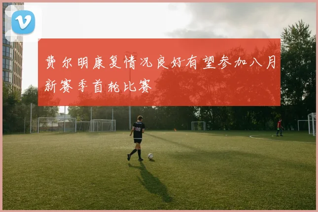 费尔明康复情况良好有望参加八月新赛季首轮比赛