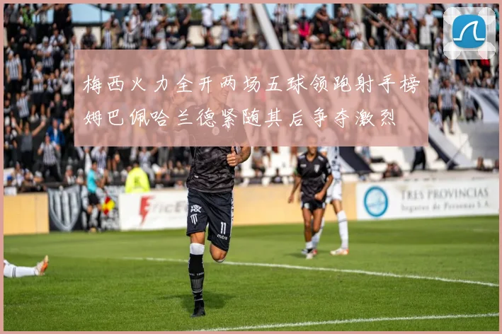 梅西火力全开两场五球领跑射手榜姆巴佩哈兰德紧随其后争夺激烈