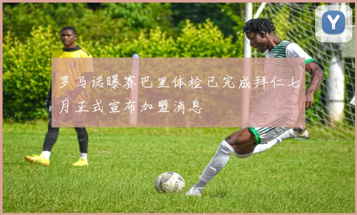 罗马诺曝赛巴里体检已完成拜仁七月正式宣布加盟消息