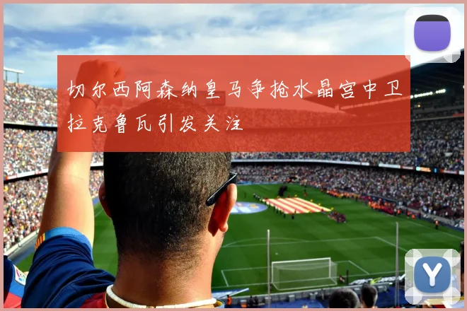 切尔西阿森纳皇马争抢水晶宫中卫拉克鲁瓦引发关注