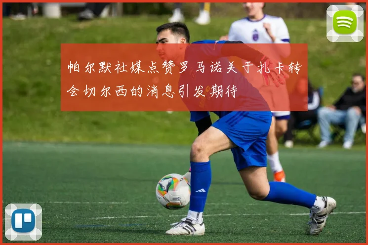 帕尔默社媒点赞罗马诺关于扎卡转会切尔西的消息引发期待