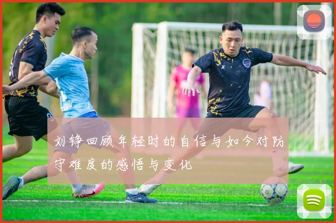 刘铮回顾年轻时的自信与如今对防守难度的感悟与变化