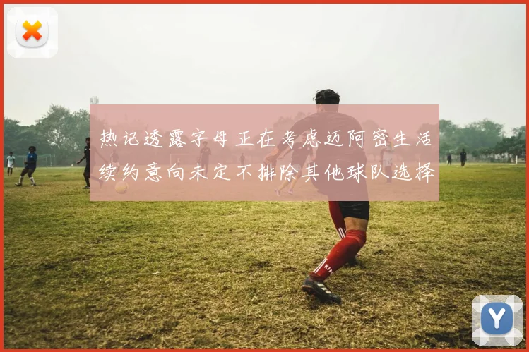 热记透露字母正在考虑迈阿密生活续约意向未定不排除其他球队选择